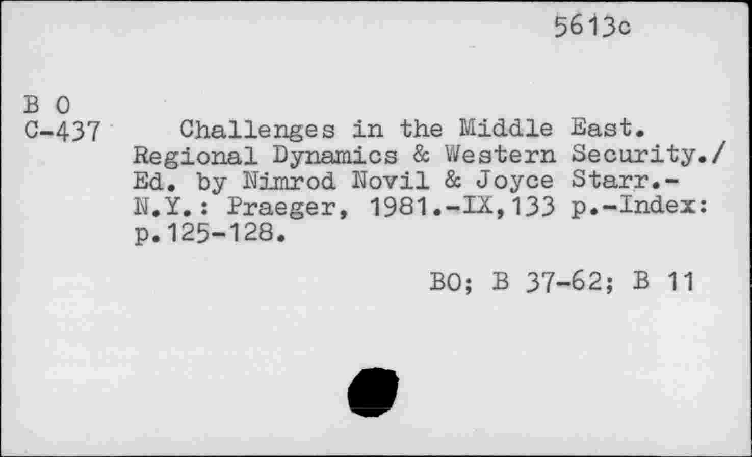 ﻿5613c
B 0 C-437
Challenges in the Middle East.
Regional Dynamics & Western Security./ Ed. by Nimrod Novil & Joyce Starr.-N.Y.: Praeger, 1981.-IX,133 p.-Index: p.125-128.
BO; B 37-62; B 11